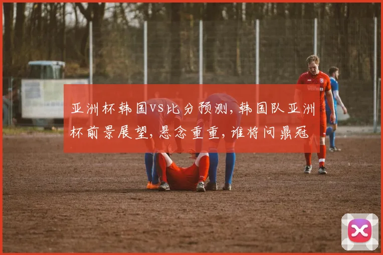 亚洲杯韩国vs比分预测,韩国队亚洲杯前景展望,悬念重重,谁将问鼎冠军