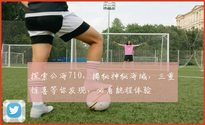 探索公海710，揭秘神秘海域，三重惊喜等你发现，必看航程体验