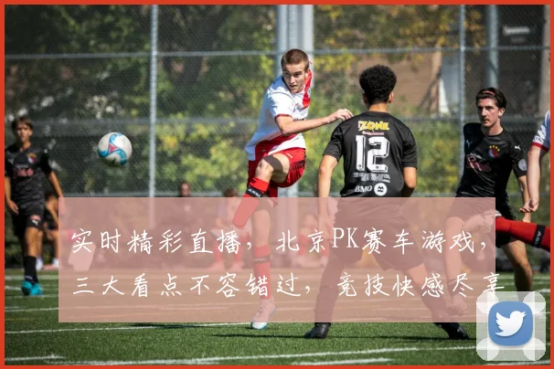 实时精彩直播，北京PK赛车游戏，三大看点不容错过，竞技快感尽享其中