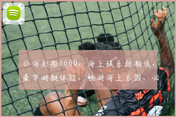 公海彩船6600，海上娱乐新潮流，豪华游艇体验，畅游海上乐园，必看攻略三重惊喜